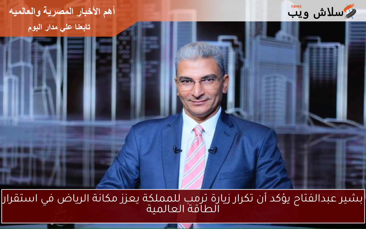 بشير عبدالفتاح يؤكد أن تكرار زيارة ترمب للمملكة يعزز مكانة الرياض في استقرار الطاقة العالمية
