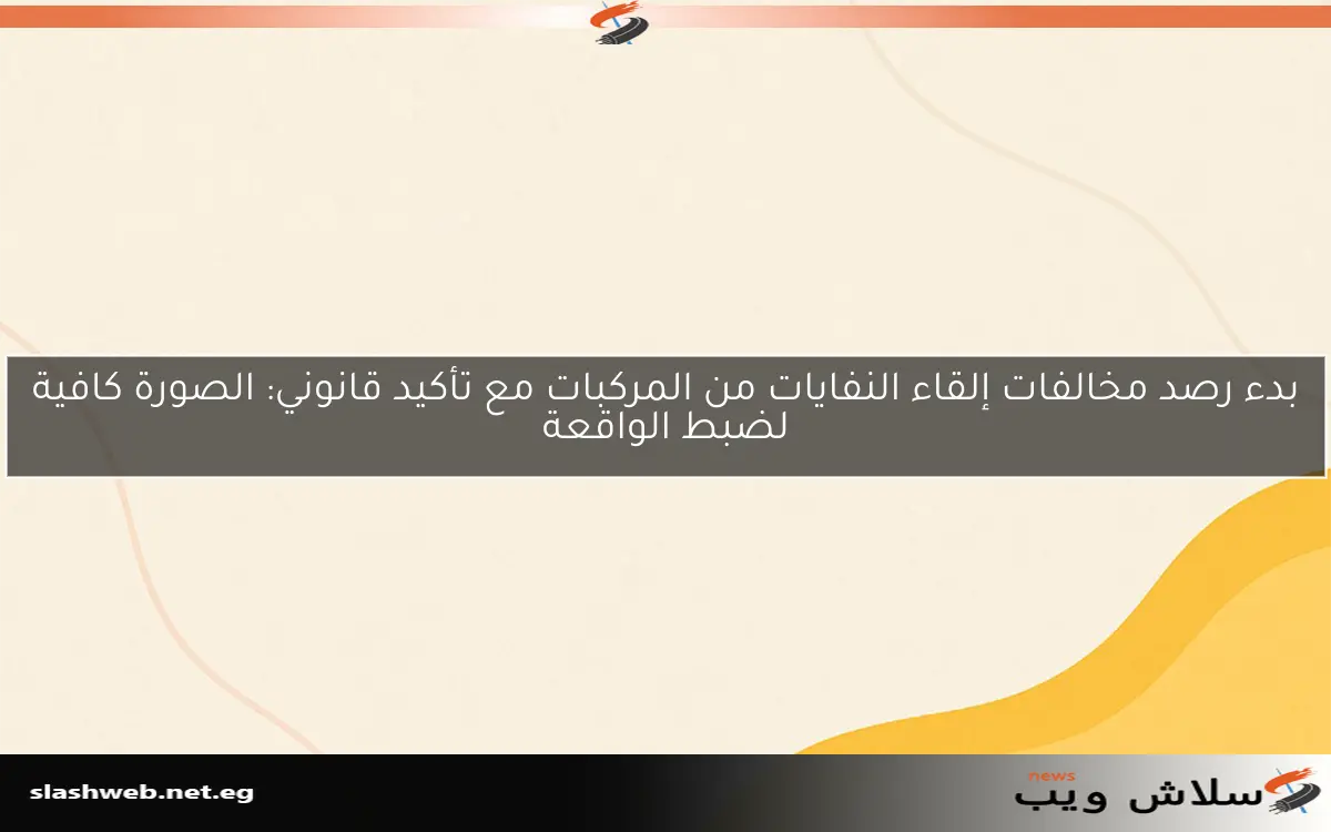 بدء رصد مخالفات إلقاء النفايات من المركبات مع تأكيد قانوني: الصورة كافية لضبط الواقعة