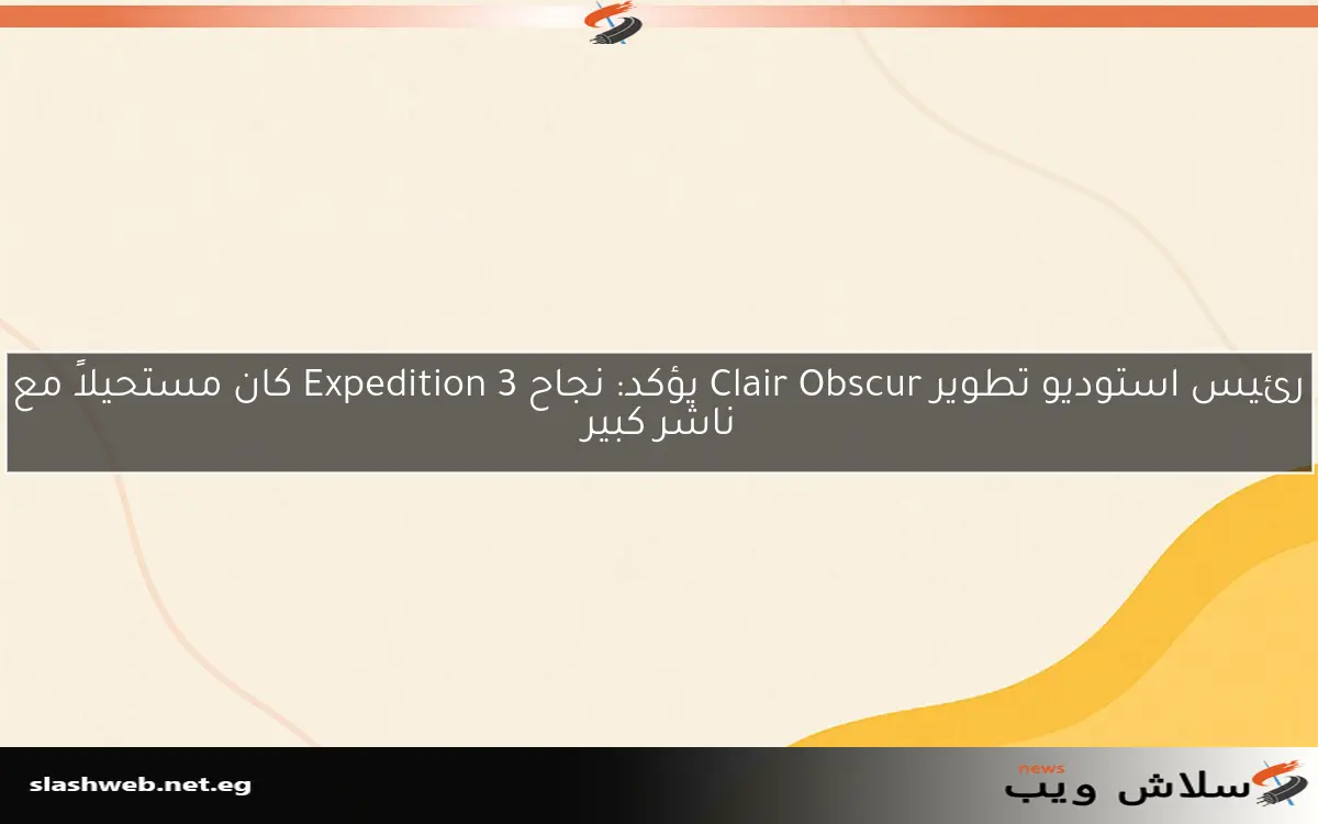 رئيس استوديو تطوير Clair Obscur يؤكد: نجاح Expedition 3 كان مستحيلاً مع ناشر كبير