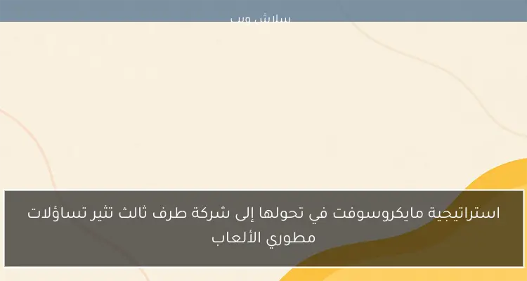 استراتيجية مايكروسوفت في تحولها إلى شركة طرف ثالث تثير تساؤلات مطوري الألعاب
