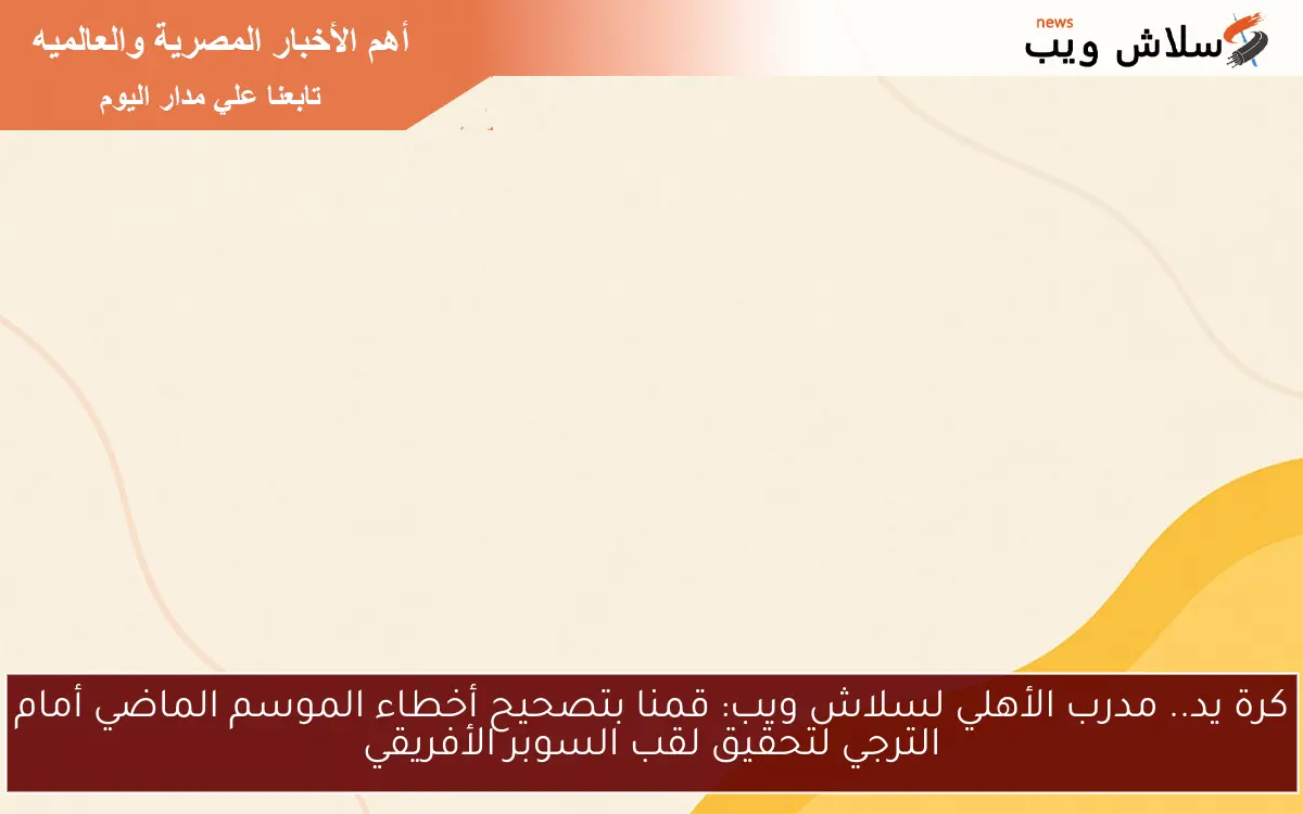 كرة يد.. مدرب الأهلي لسلاش ويب: قمنا بتصحيح أخطاء الموسم الماضي أمام الترجي لتحقيق لقب السوبر الأفريقي