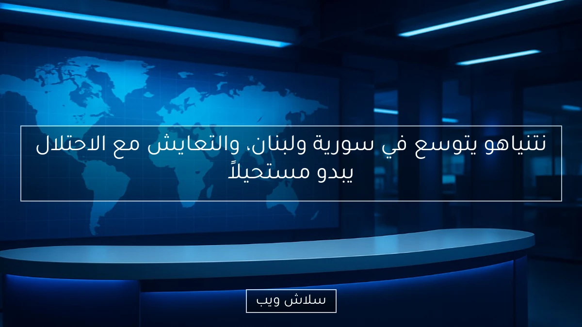 نتنياهو يتوسع في سورية ولبنان، والتعايش مع الاحتلال يبدو مستحيلاً
