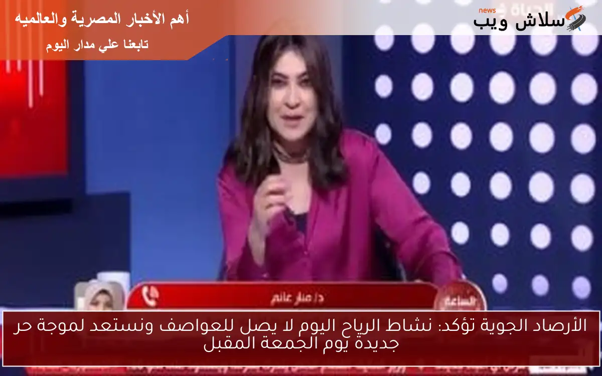 الأرصاد الجوية تؤكد: نشاط الرياح اليوم لا يصل للعواصف ونستعد لموجة حر جديدة يوم الجمعة المقبل
