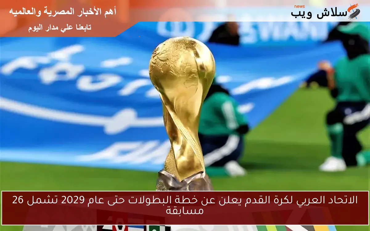 الاتحاد العربي لكرة القدم يعلن عن خطة البطولات حتى عام 2029 تشمل 26 مسابقة