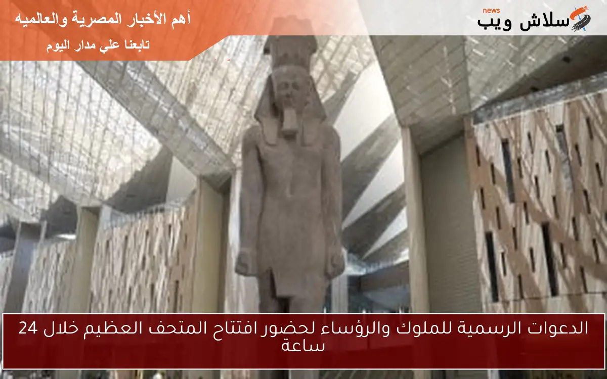 الدعوات الرسمية للملوك والرؤساء لحضور افتتاح المتحف العظيم خلال 24 ساعة