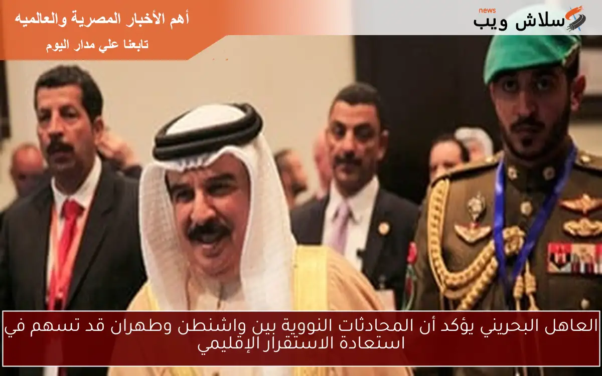 العاهل البحريني يؤكد أن المحادثات النووية بين واشنطن وطهران قد تسهم في استعادة الاستقرار الإقليمي