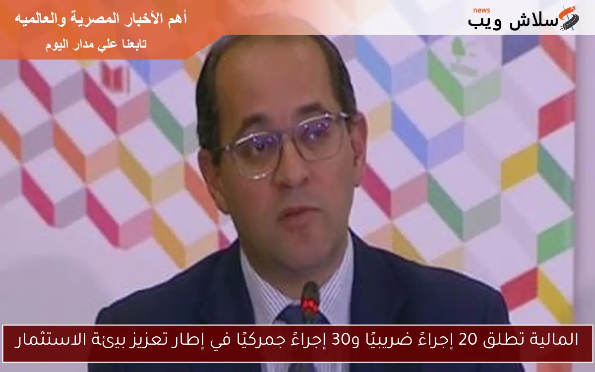 المالية تطلق 20 إجراءً ضريبيًا و30 إجراءً جمركيًا في إطار تعزيز بيئة الاستثمار