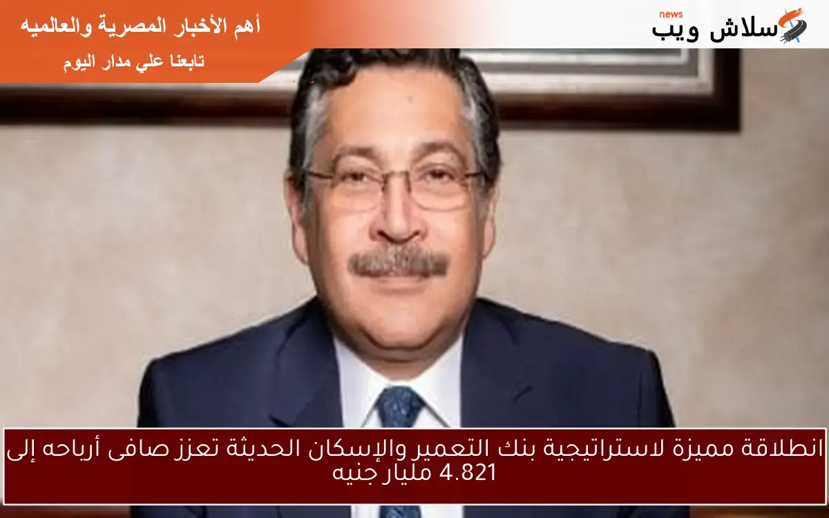 انطلاقة مميزة لاستراتيجية بنك التعمير والإسكان الحديثة تعزز صافى أرباحه إلى 4.821 مليار جنيه