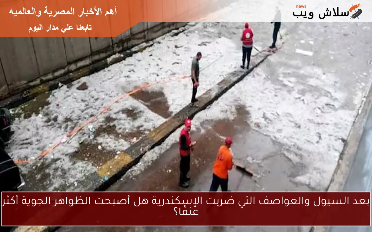 بعد السيول والعواصف التي ضربت الإسكندرية هل أصبحت الظواهر الجوية أكثر عنفًا؟