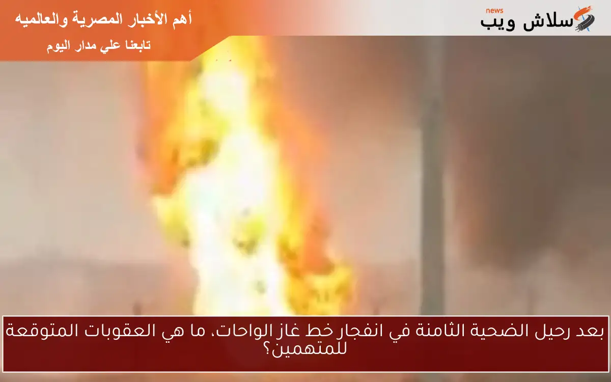 بعد رحيل الضحية الثامنة في انفجار خط غاز الواحات، ما هي العقوبات المتوقعة للمتهمين؟