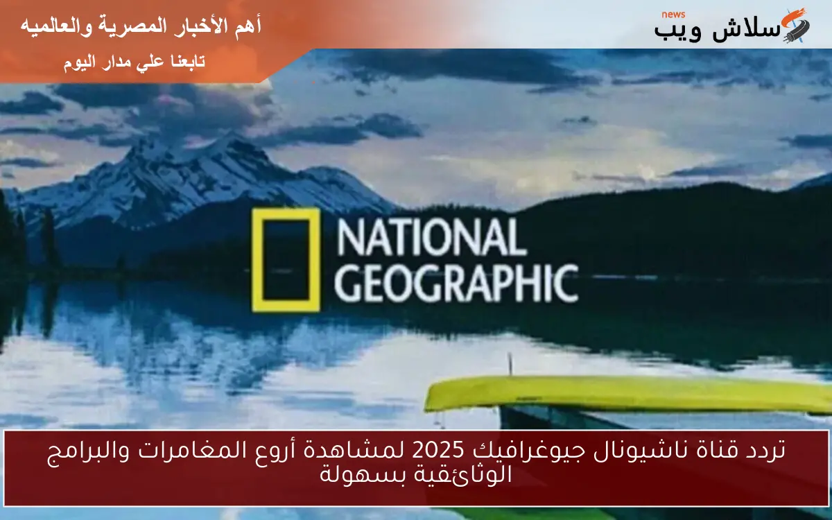 تردد قناة ناشيونال جيوغرافيك 2025 لمشاهدة أروع المغامرات والبرامج الوثائقية بسهولة