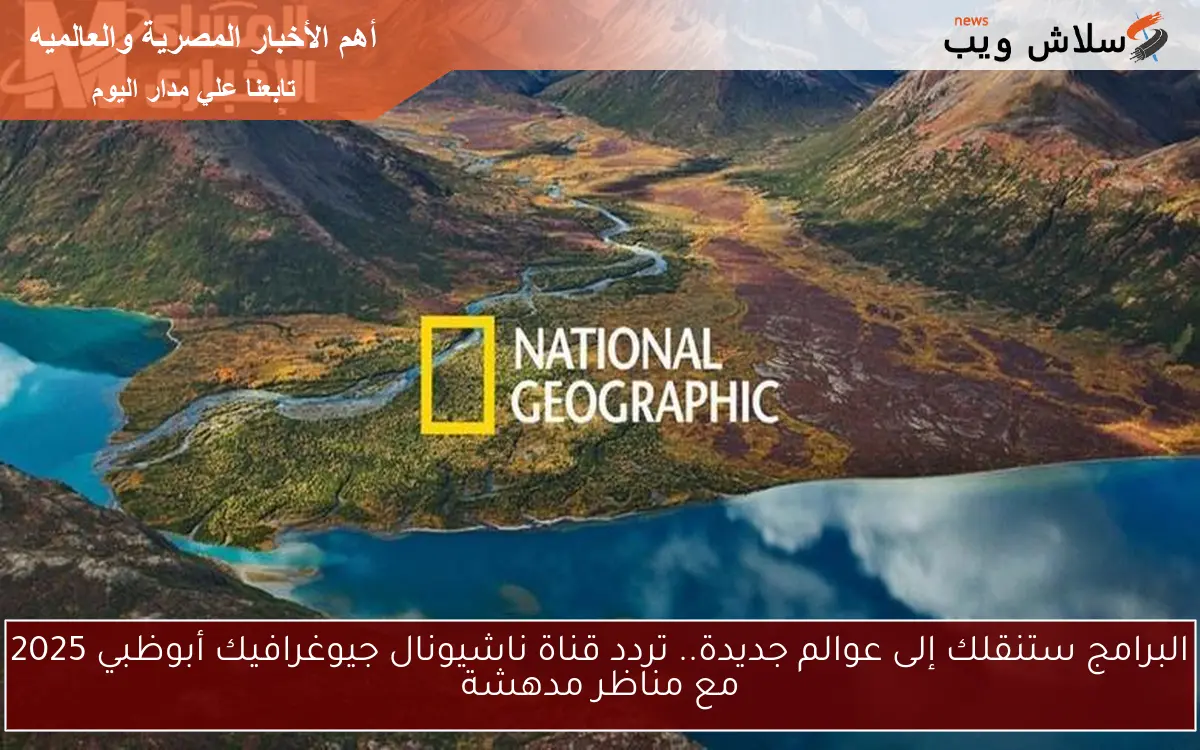 البرامج ستنقلك إلى عوالم جديدة.. تردد قناة ناشيونال جيوغرافيك أبوظبي 2025 مع مناظر مدهشة