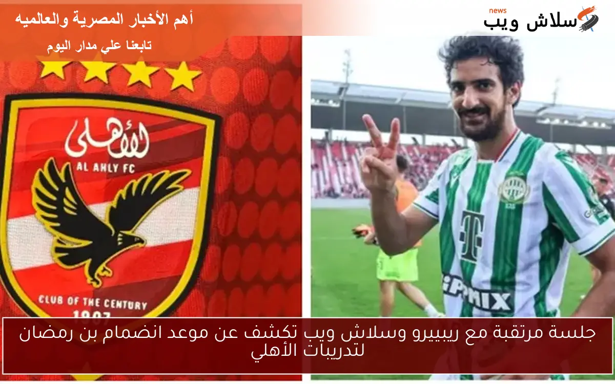 جلسة مرتقبة مع ريبييرو وسلاش ويب تكشف عن موعد انضمام بن رمضان لتدريبات الأهلي