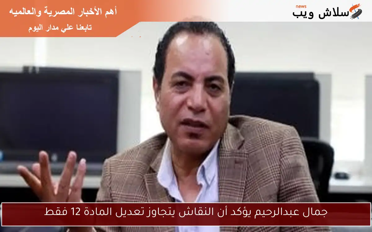 جمال عبدالرحيم يؤكد أن النقاش يتجاوز تعديل المادة 12 فقط