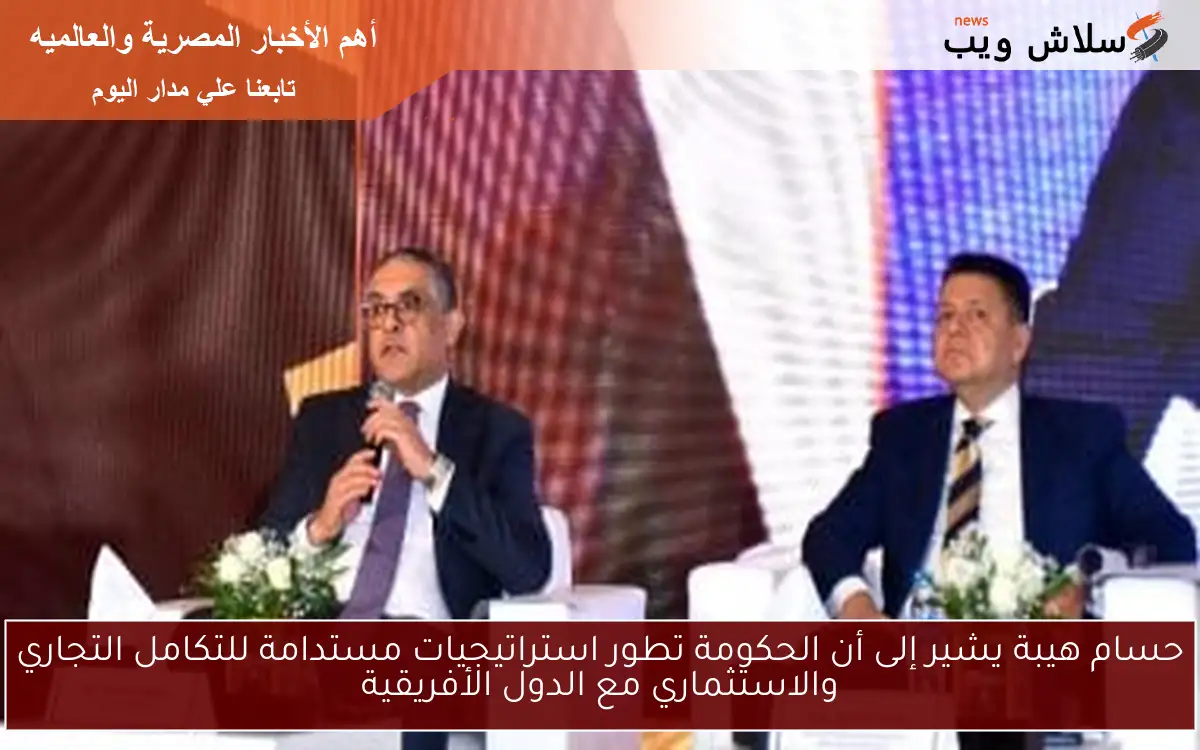 حسام هيبة يشير إلى أن الحكومة تطور استراتيجيات مستدامة للتكامل التجاري والاستثماري مع الدول الأفريقية