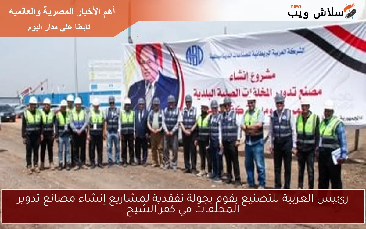 رئيس العربية للتصنيع يقوم بجولة تفقدية لمشاريع إنشاء مصانع تدوير المخلفات في كفر الشيخ