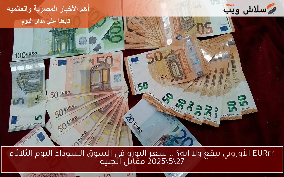 EURrr الأوروبي بيقع ولا ايه؟ .. سعر اليورو في السوق السوداء اليوم الثلاثاء 27\5\2025 مقابل الجنيه