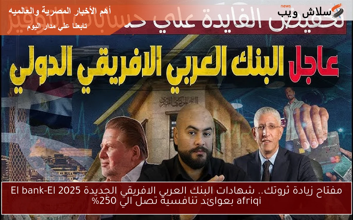 مفتاح زيادة ثروتك.. شهادات البنك العربي الافريقي الجديدة 2025 El bank-El afriqi بعوائد تنافسية تصل الي 250%