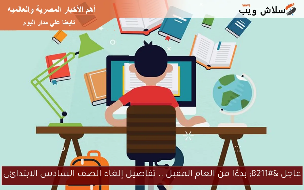 عاجل – بدءًا من العام المقبل .. تفاصيل إلغاء الصف السادس الابتدائي