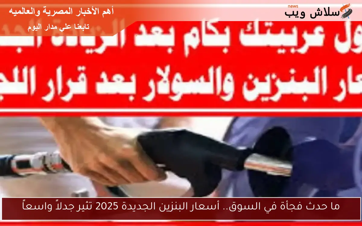 ما حدث فجأة في السوق.. أسعار البنزين الجديدة 2025 تثير جدلاً واسعاً