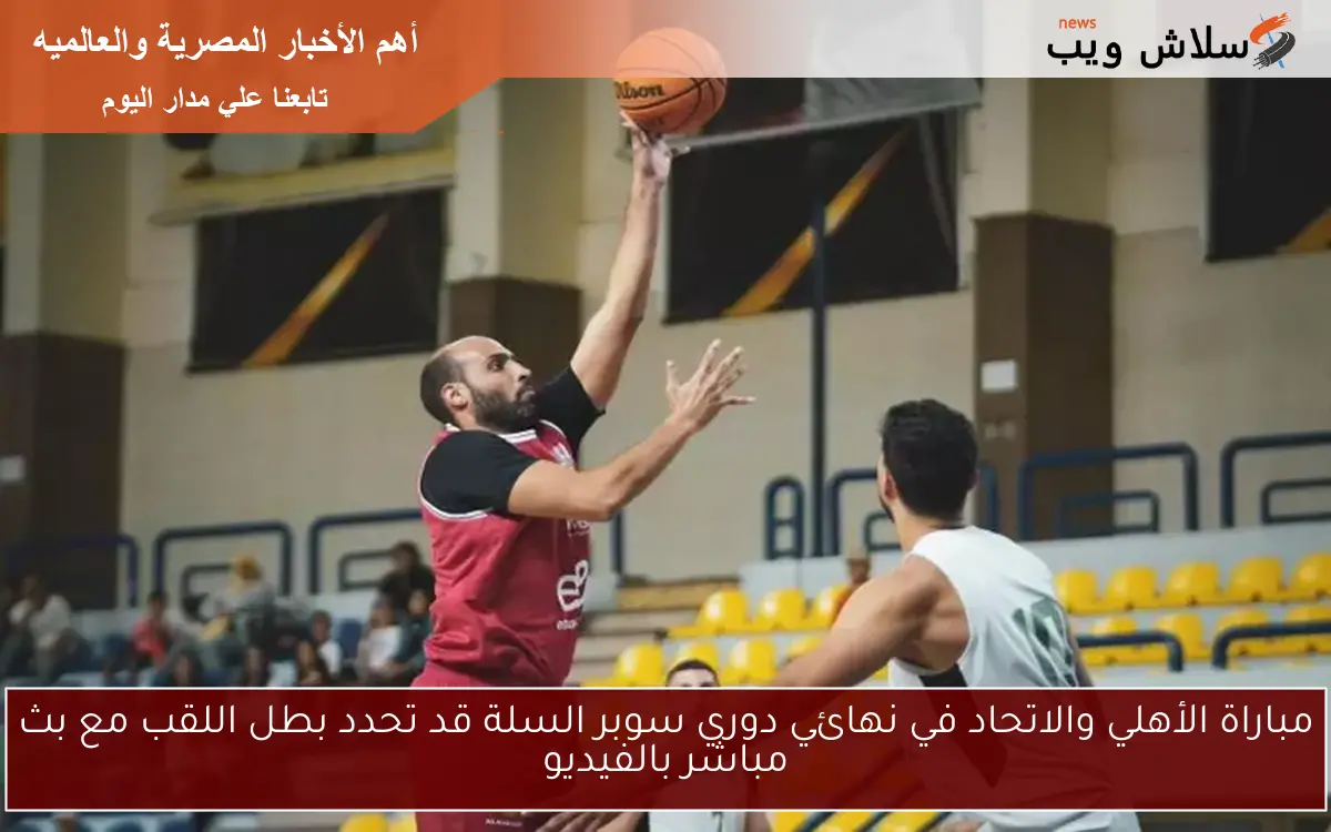 مباراة الأهلي والاتحاد في نهائي دوري سوبر السلة قد تحدد بطل اللقب مع بث مباشر بالفيديو
