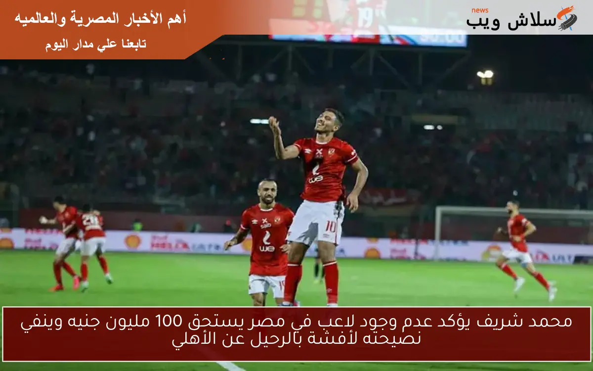 محمد شريف يؤكد عدم وجود لاعب في مصر يستحق 100 مليون جنيه وينفي نصيحته لأفشة بالرحيل عن الأهلي