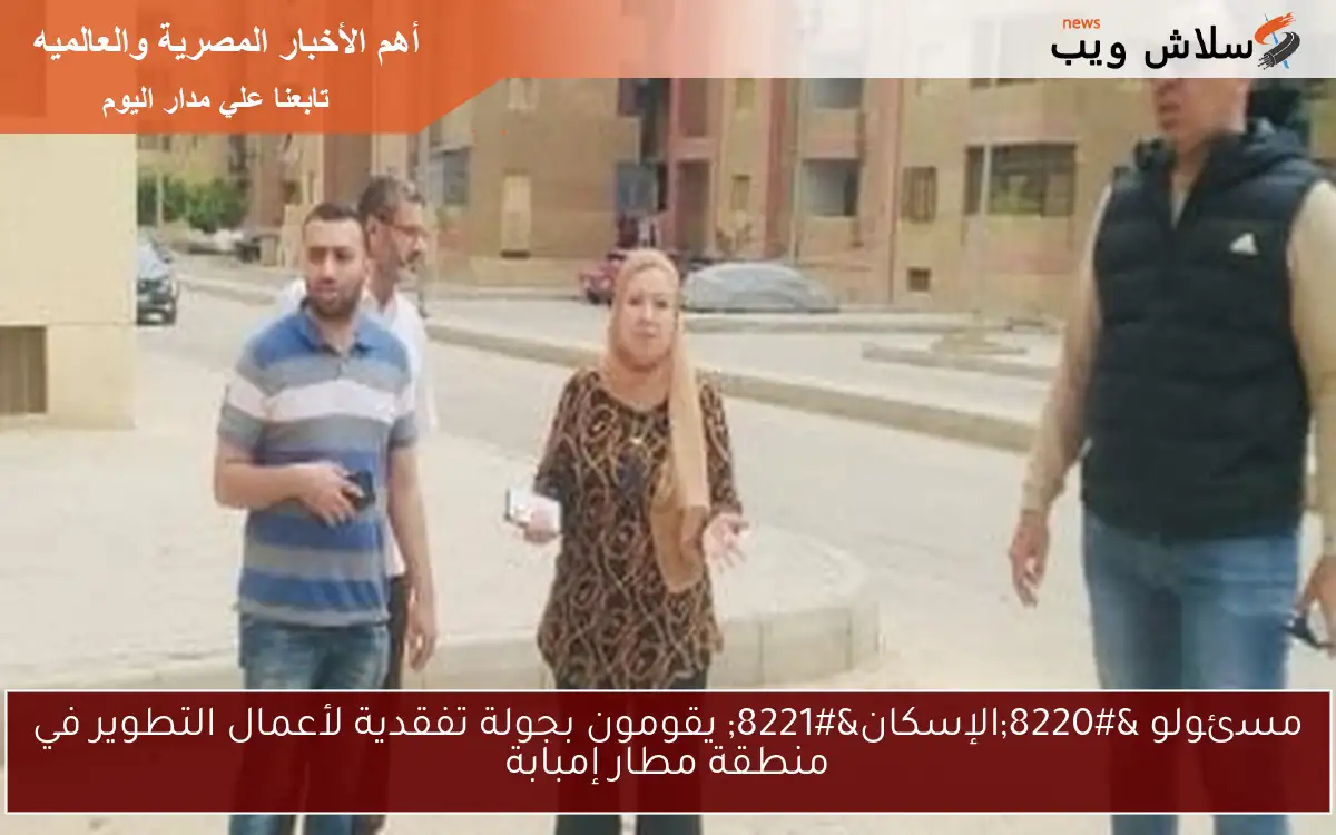 مسئولو “الإسكان” يقومون بجولة تفقدية لأعمال التطوير في منطقة مطار إمبابة