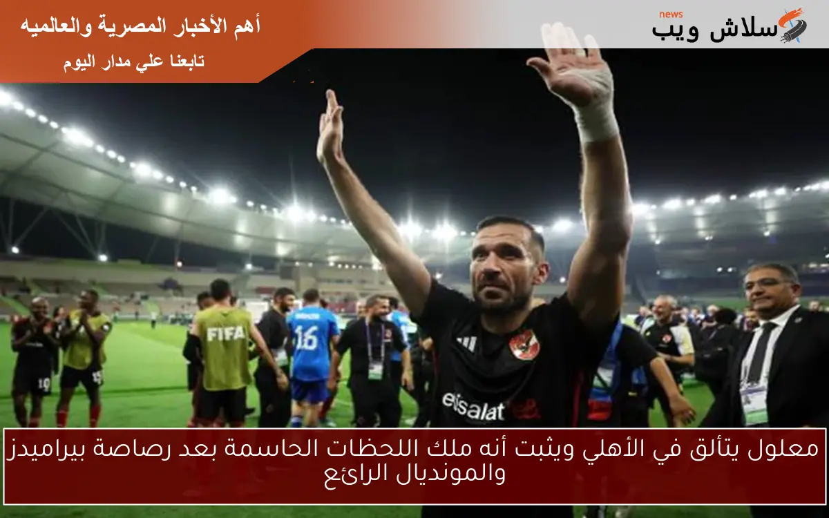 معلول يتألق في الأهلي ويثبت أنه ملك اللحظات الحاسمة بعد رصاصة بيراميدز والمونديال الرائع
