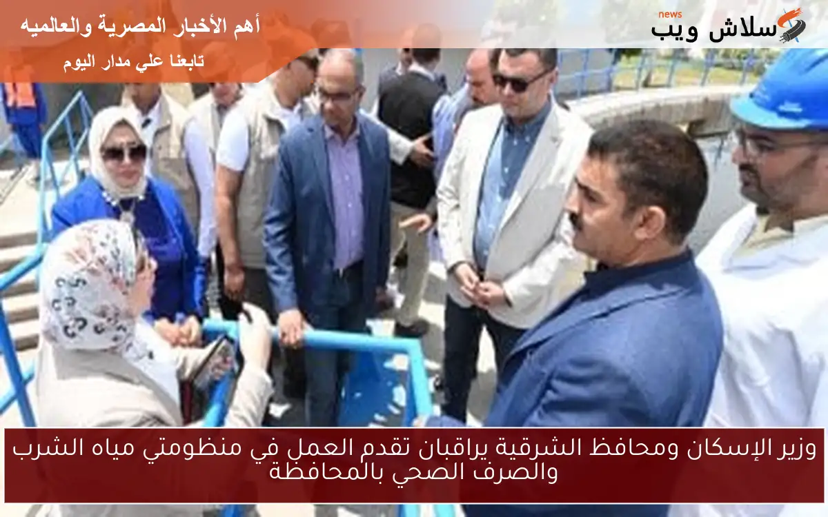 وزير الإسكان ومحافظ الشرقية يراقبان تقدم العمل في منظومتي مياه الشرب والصرف الصحي بالمحافظة