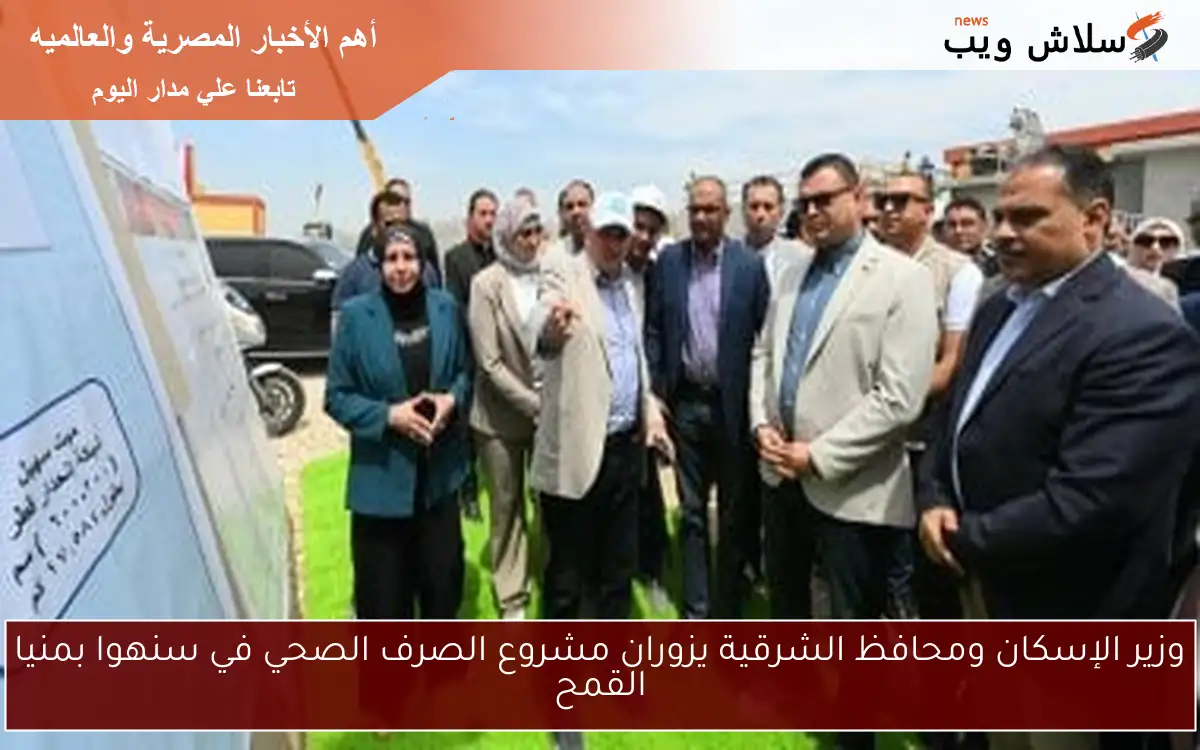 وزير الإسكان ومحافظ الشرقية يزوران مشروع الصرف الصحي في سنهوا بمنيا القمح