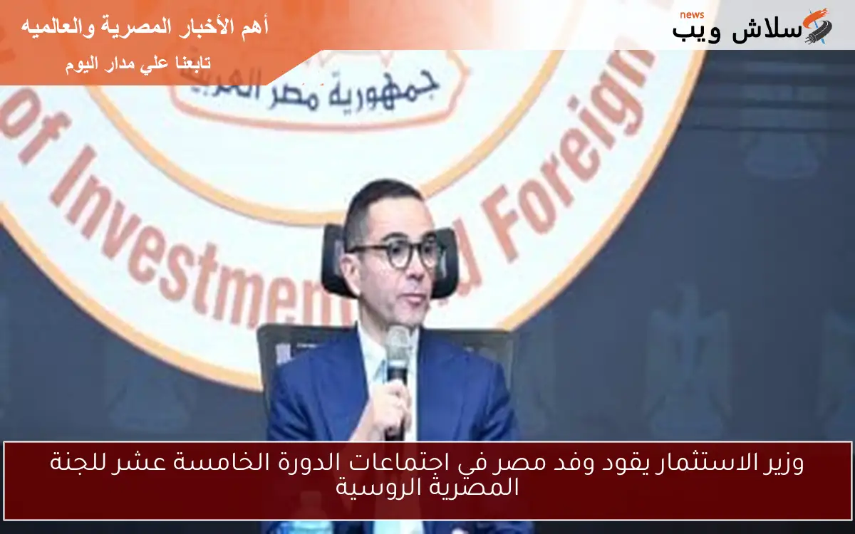 وزير الاستثمار يقود وفد مصر في اجتماعات الدورة الخامسة عشر للجنة المصرية الروسية