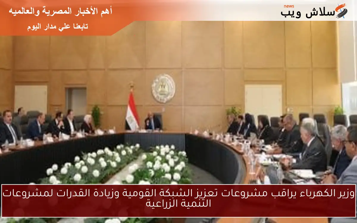 وزير الكهرباء يراقب مشروعات تعزيز الشبكة القومية وزيادة القدرات لمشروعات التنمية الزراعية