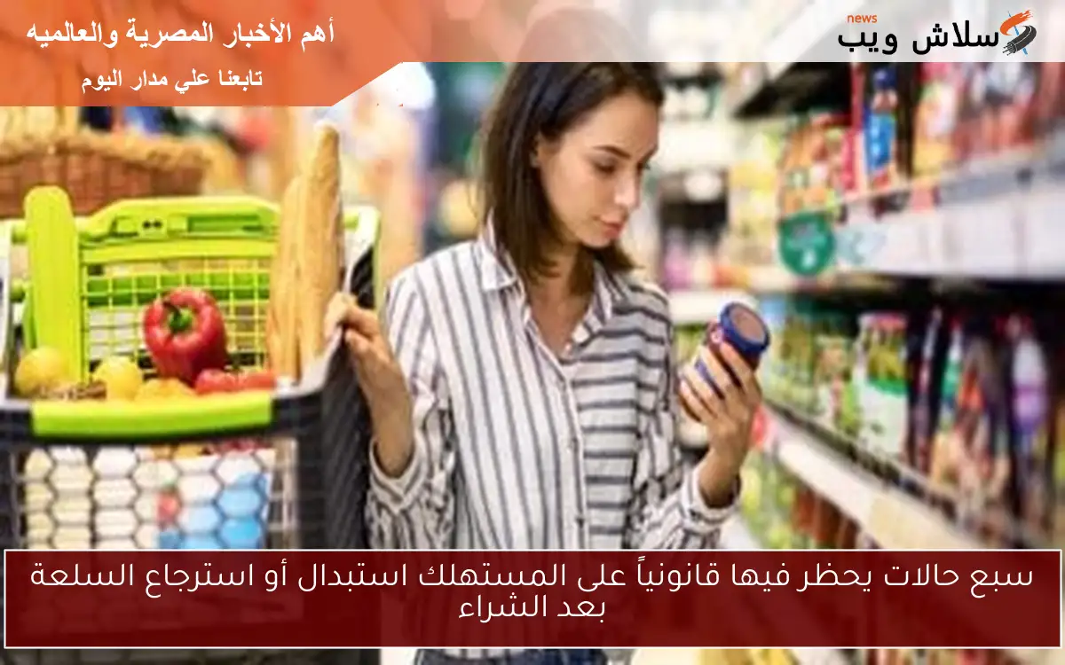 سبع حالات يحظر فيها قانونياً على المستهلك استبدال أو استرجاع السلعة بعد الشراء