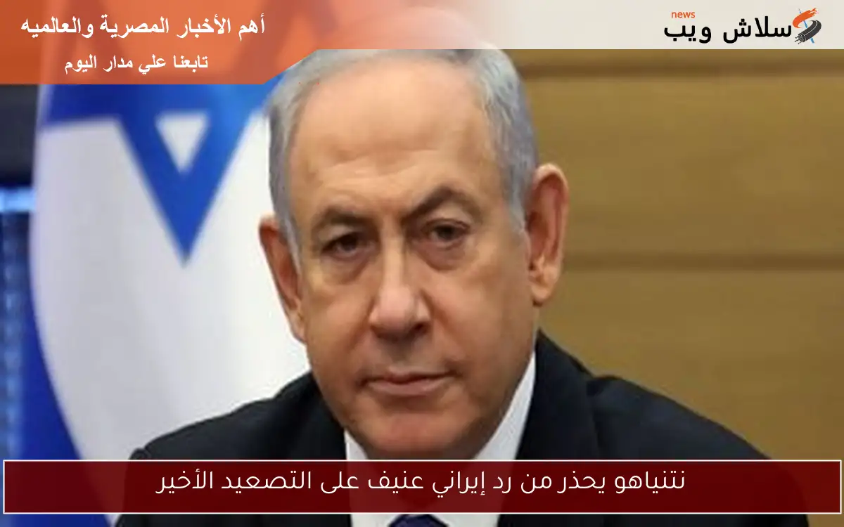 نتنياهو يحذر من رد إيراني عنيف على التصعيد الأخير