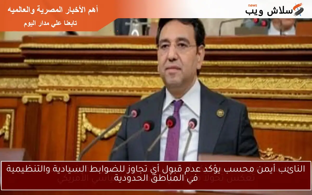النائب أيمن محسب يؤكد عدم قبول أي تجاوز للضوابط السيادية والتنظيمية في المناطق الحدودية