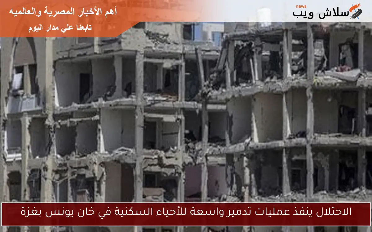 الاحتلال ينفذ عمليات تدمير واسعة للأحياء السكنية في خان يونس بغزة
