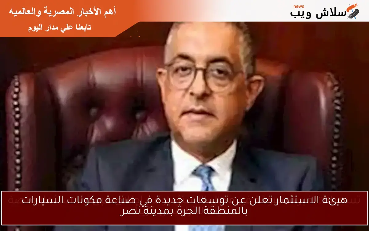 هيئة الاستثمار تعلن عن توسعات جديدة في صناعة مكونات السيارات بالمنطقة الحرة بمدينة نصر