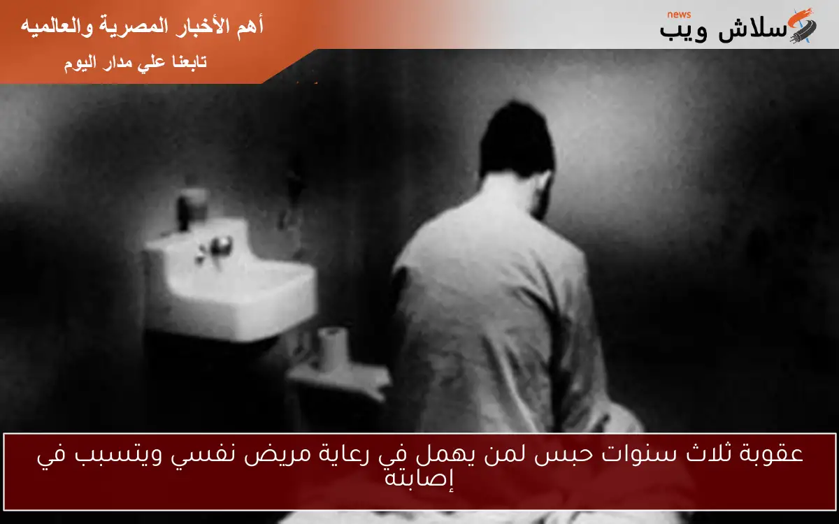 عقوبة ثلاث سنوات حبس لمن يهمل في رعاية مريض نفسي ويتسبب في إصابته