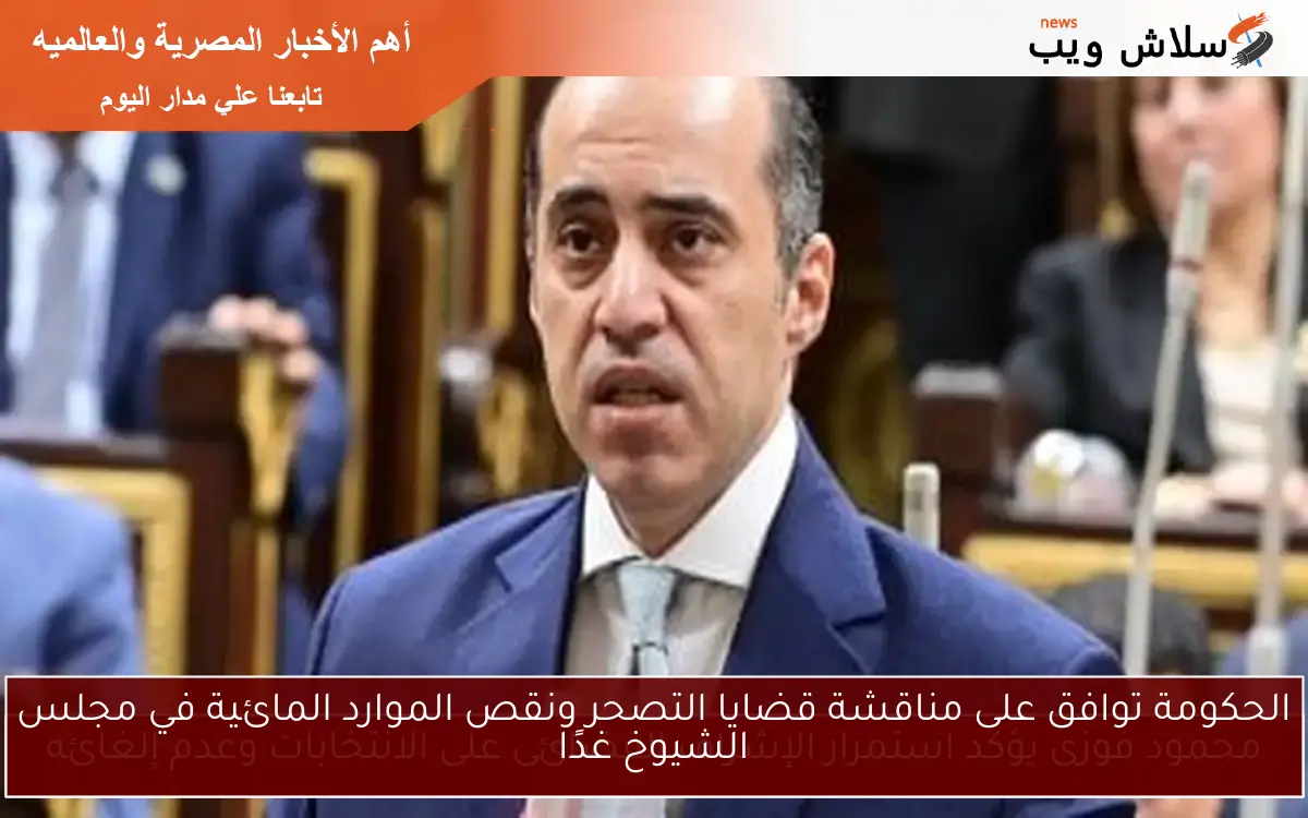 الحكومة توافق على مناقشة قضايا التصحر ونقص الموارد المائية في مجلس الشيوخ غدًا