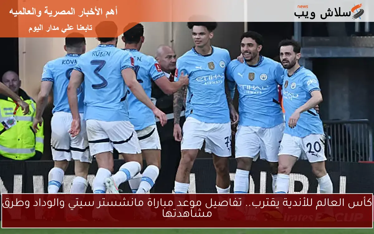 كأس العالم للأندية يقترب.. تفاصيل موعد مباراة مانشستر سيتي والوداد وطرق مشاهدتها