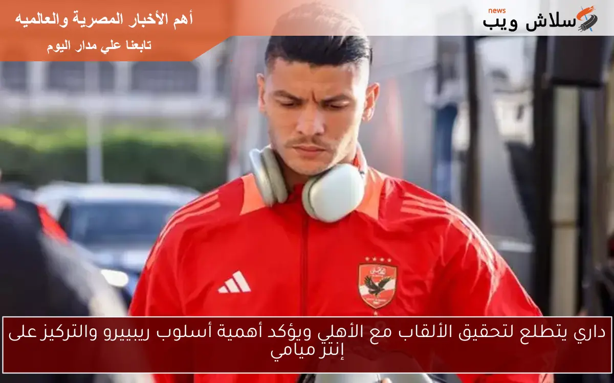 داري يتطلع لتحقيق الألقاب مع الأهلي ويؤكد أهمية أسلوب ريبييرو والتركيز على إنتر ميامي