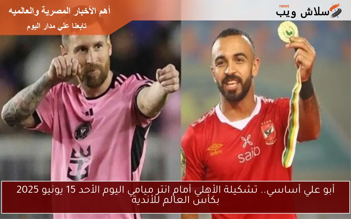 أبو علي أساسي.. تشكيلة الأهلي أمام انتر ميامي اليوم الأحد 15 يونيو 2025 بكأس العالم للأندية