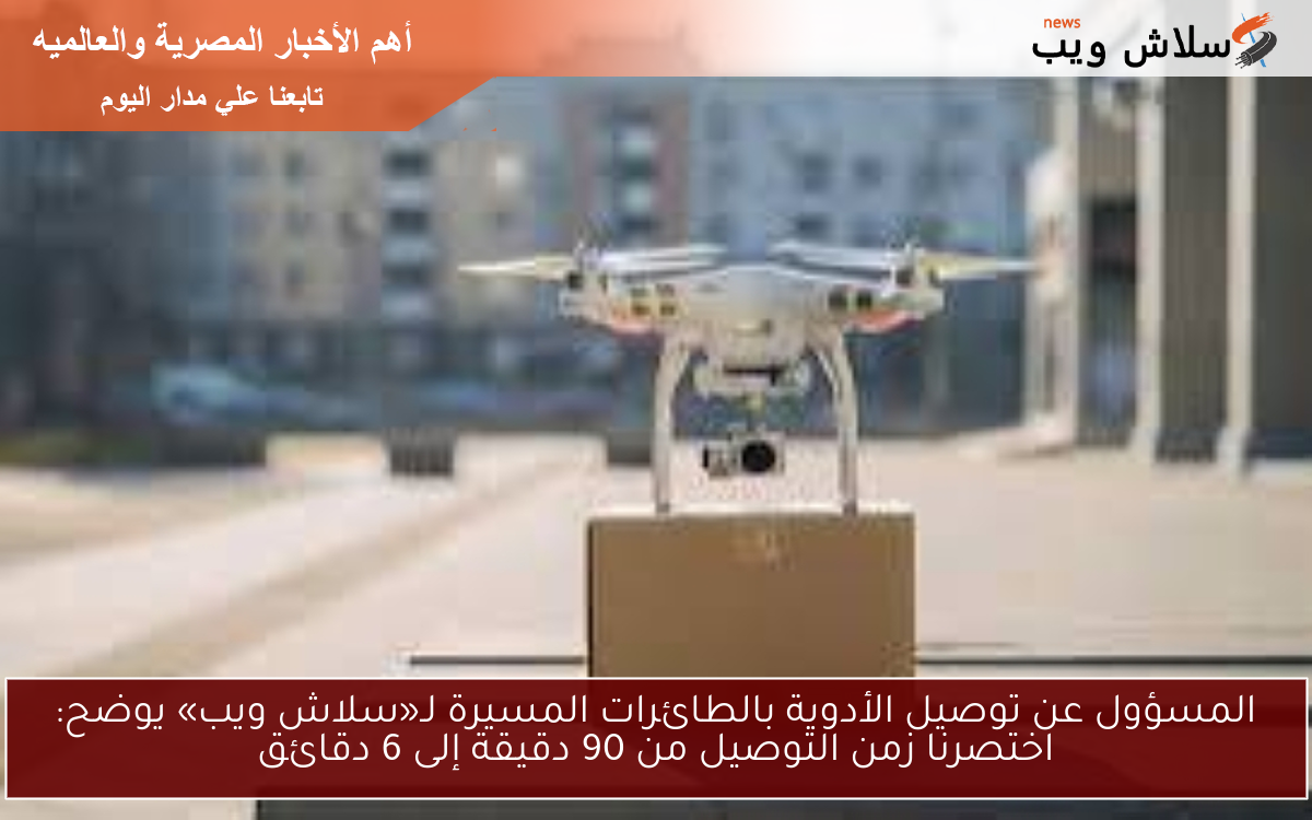 المسؤول عن توصيل الأدوية بالطائرات المسيرة لـ«سلاش ويب» يوضح: اختصرنا زمن التوصيل من 90 دقيقة إلى 6 دقائق