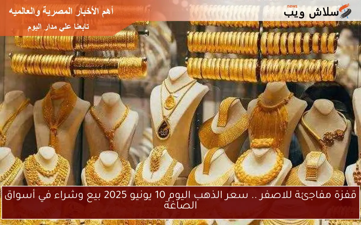 قفزة مفاجئة للاصفر .. سعر الذهب اليوم 10 يونيو 2025 بيع وشراء في أسواق الصاغة