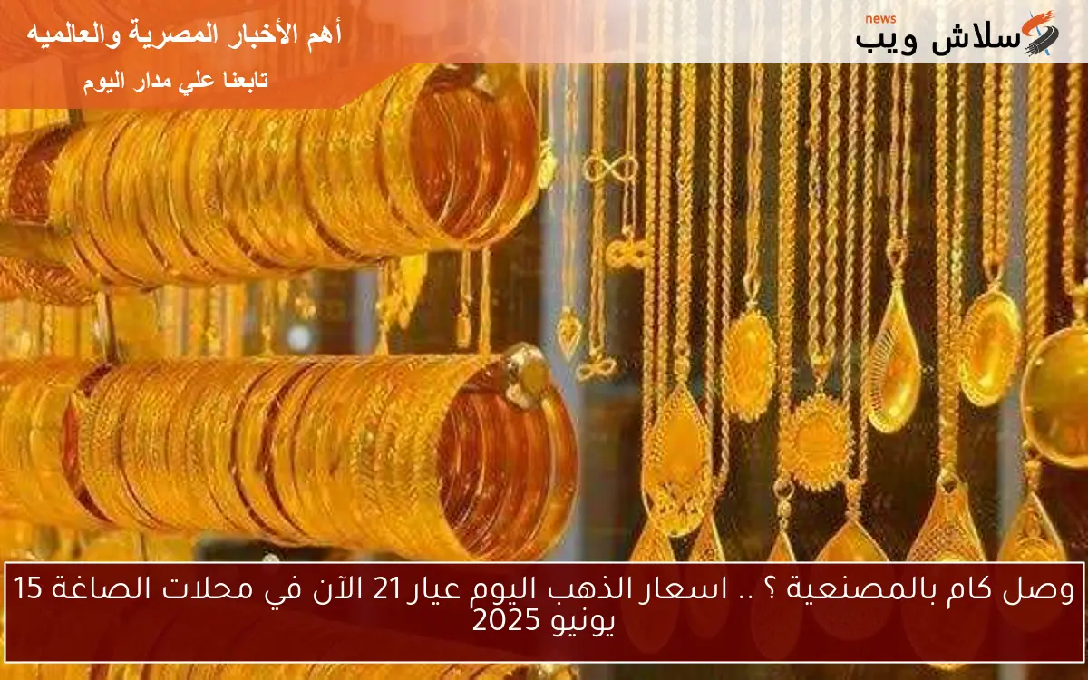 وصل كام بالمصنعية ؟ .. اسعار الذهب اليوم عيار 21 الآن في محلات الصاغة 15 يونيو 2025