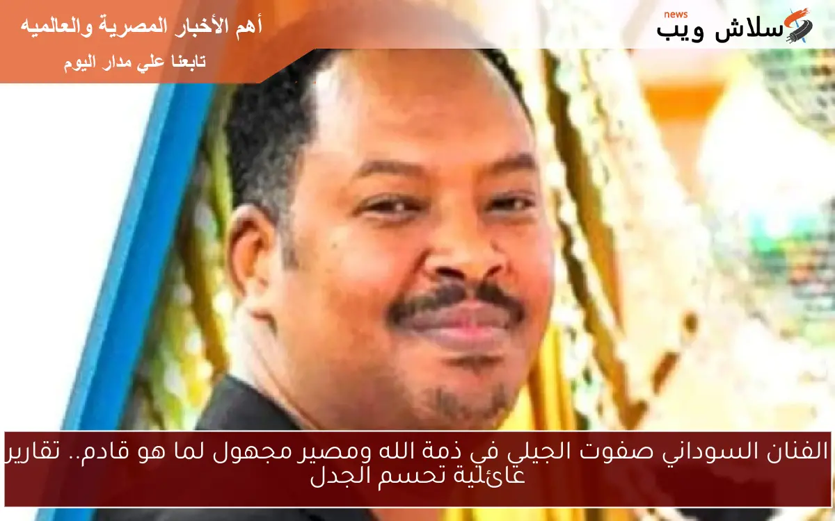 الفنان السوداني صفوت الجيلي في ذمة الله ومصير مجهول لما هو قادم.. تقارير عائلية تحسم الجدل