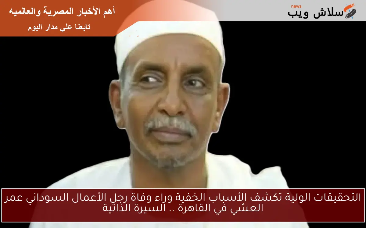 التحقيقات الأولية تكشف الأسباب الخفية وراء وفاة رجل الأعمال السوداني عمر العشي في القاهرة .. السيرة الذاتية