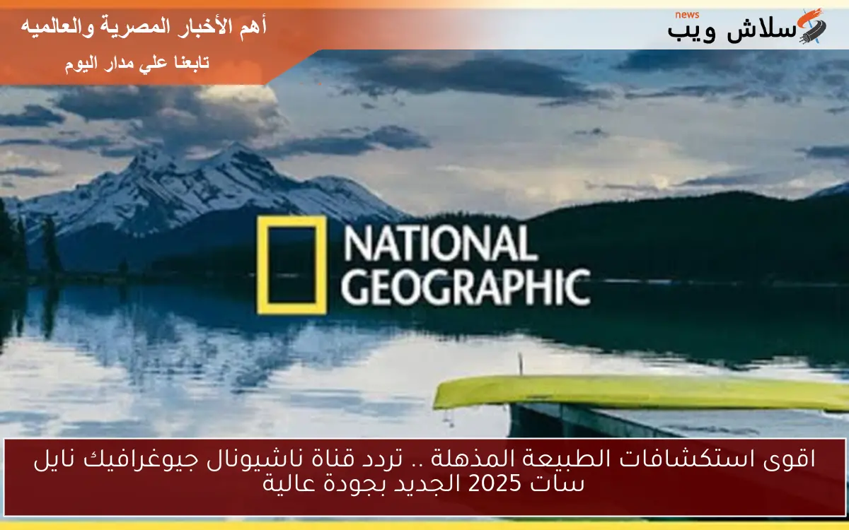 اقوى استكشافات الطبيعة المذهلة .. تردد قناة ناشيونال جيوغرافيك نايل سات 2025 الجديد بجودة عالية