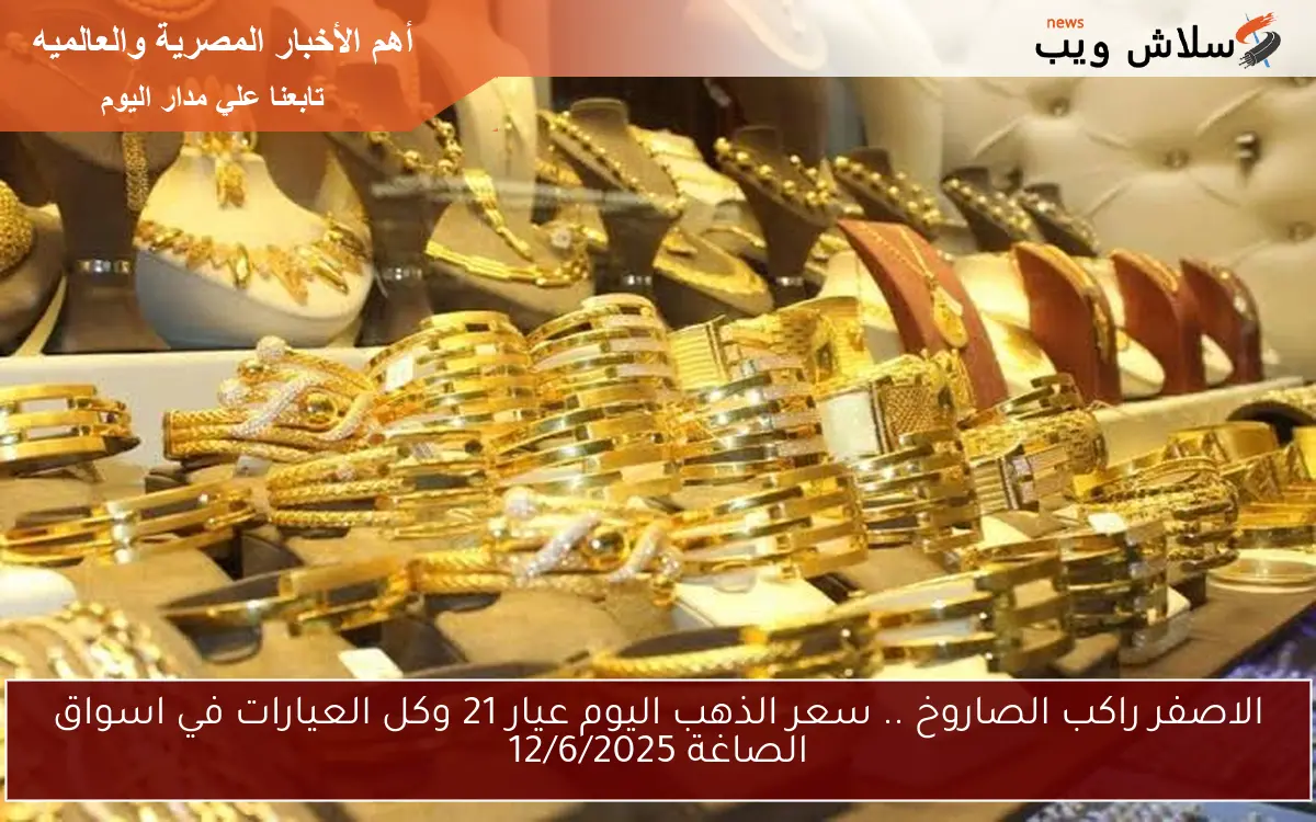 الاصفر راكب الصاروخ .. سعر الذهب اليوم عيار 21 وكل العيارات في اسواق الصاغة 12/6/2025