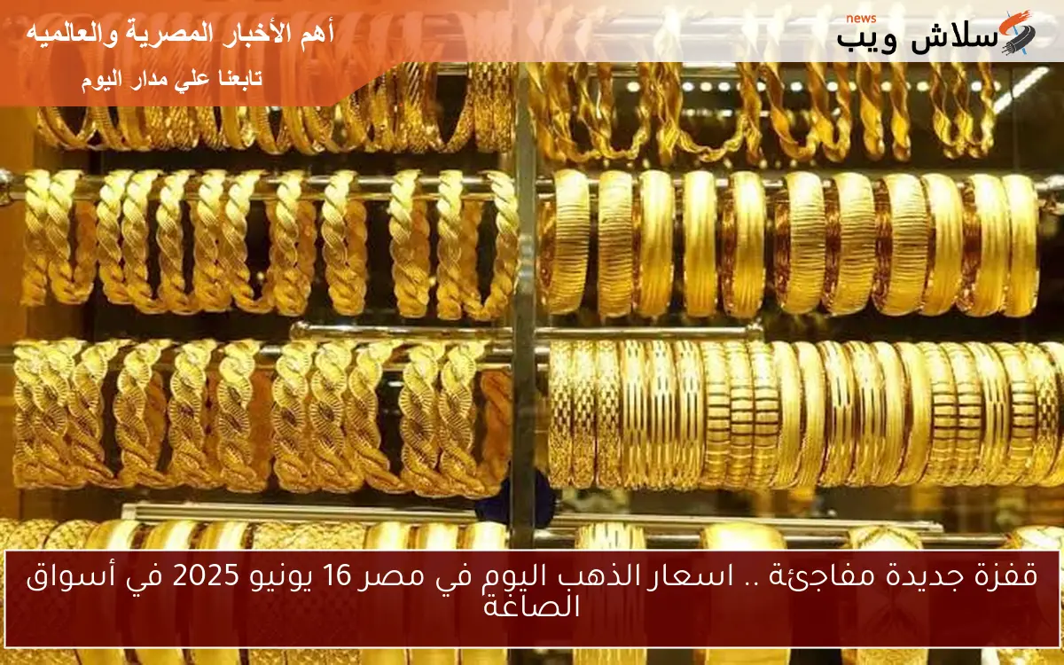 قفزة جديدة مفاجئة .. اسعار الذهب اليوم في مصر 16 يونيو 2025 في أسواق الصاغة